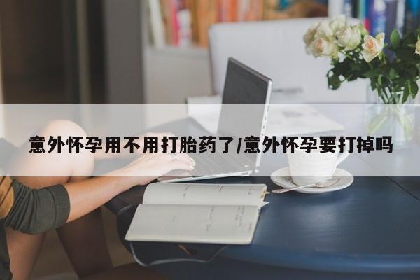 流产药意外怀孕用不用打胎药了/意外怀孕要打掉吗