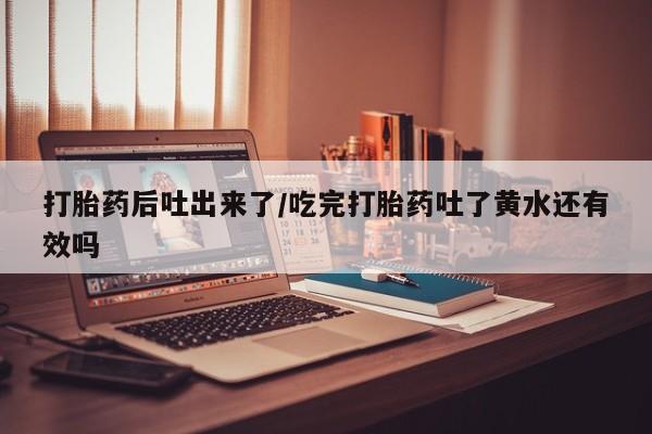 流产药打胎药后吐出来了/吃完打胎药吐了黄水还有效吗