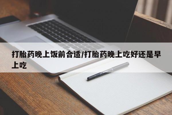 流产药打胎药晚上饭前合适/打胎药晚上吃好还是早上吃