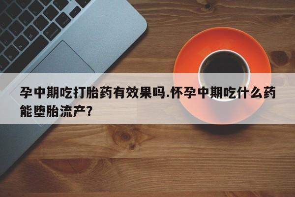 流产药孕中期吃打胎药有效果吗.怀孕中期吃什么药能堕胎流产？