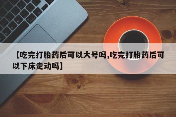 流产药【吃完打胎药后可以大号吗,吃完打胎药后可以下床走动吗】