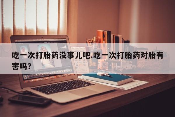 流产药吃一次打胎药没事儿吧.吃一次打胎药对胎有害吗？