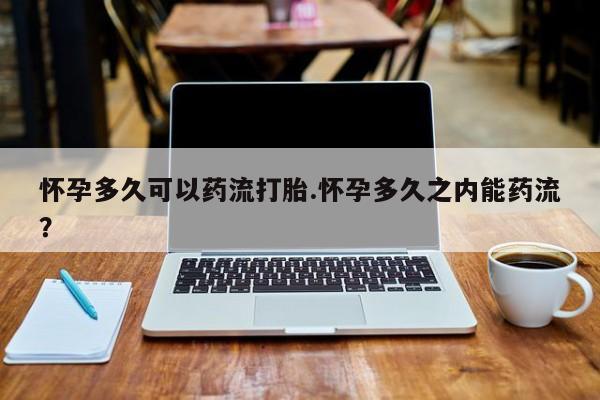 流产药怀孕多久可以药流打胎.怀孕多久之内能药流？