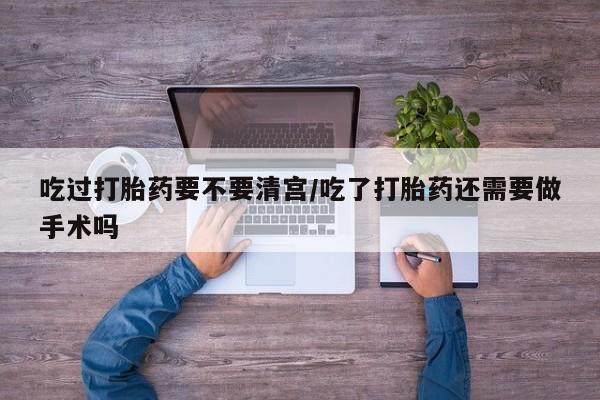 流产药吃过打胎药要不要清宫/吃了打胎药还需要做手术吗