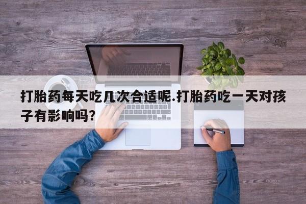 流产药打胎药每天吃几次合适呢.打胎药吃一天对孩子有影响吗？